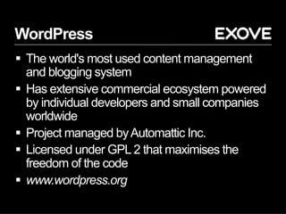 WordPress
§  The world's most used content management
and blogging system
§  Has extensive commercial ecosystem powered
by individual developers and small companies
worldwide
§  Project managed byAutomattic Inc.
§  Licensed under GPL2 that maximises the
freedom of the code
§  www.wordpress.org
 