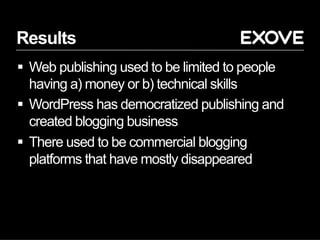 Results
§  Web publishing used to be limited to people
having a) money or b) technical skills
§  WordPress has democratized publishing and
created blogging business
§  There used to be commercial blogging
platforms that have mostly disappeared
 