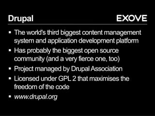 Drupal
§  The world's third biggest content management
system and application development platform
§  Has probably the biggest open source
community (and a very fierce one, too)
§  Project managed by DrupalAssociation
§  Licensed under GPL2 that maximises the
freedom of the code
§  www.drupal.org
 