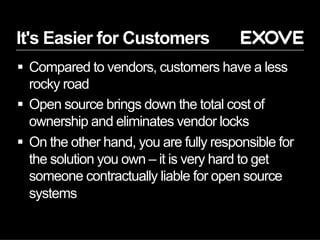 It's Easier for Customers
§  Compared to vendors, customers have a less
rocky road
§  Open source brings down the total cost of
ownership and eliminates vendor locks
§  On the other hand, you are fully responsible for
the solution you own – it is very hard to get
someone contractually liable for open source
systems
 