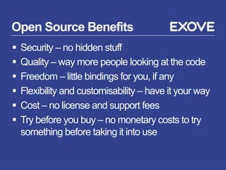Open Source Benefits
§  Security – no hidden stuff
§  Quality – way more people looking at the code
§  Freedom – little bindings for you, if any
§  Flexibility and customisability – have it your way
§  Cost – no license and support fees
§  Try before you buy – no monetary costs to try
something before taking it into use
 