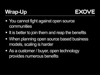 Wrap-Up
§  You cannot fight against open source
communities
§  It is better to join them and reap the benefits
§  When planning open source based business
models, scaling is harder
§  As a customer / buyer, open technology
provides numerous benefits
 