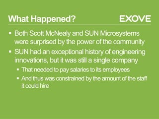 What Happened?
§  Both Scott McNealy and SUN Microsystems
were surprised by the power of the community
§  SUN had an exceptional history of engineering
innovations, but it was still a single company
§  That needed to pay salaries to its employees
§  And thus was constrained by the amount of the staff
it could hire
 