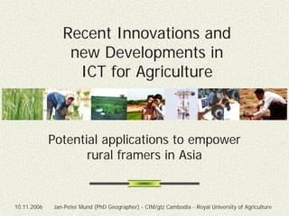 Recent Innovations and
                 new Developments in
                  ICT for Agriculture



             Potential applications to empower
                    rural framers in Asia


10.11.2006   Jan-Peter Mund (PhD Geographer) - CIM/gtz Cambodia - Royal University of Agriculture
 