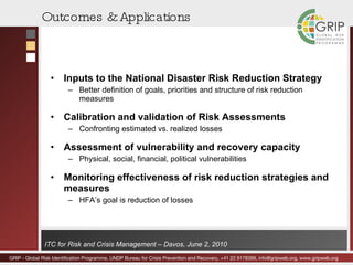 Outcomes & Applications Inputs to the National Disaster Risk Reduction Strategy Better definition of goals, priorities and structure of risk reduction measures Calibration and validation of Risk Assessments Confronting estimated vs. realized losses Assessment of vulnerability and recovery capacity Physical, social, financial, political vulnerabilities Monitoring effectiveness of risk reduction strategies and measures HFA’s goal is reduction of losses 