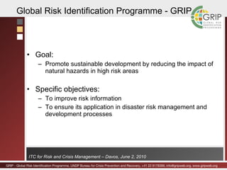 Goal: Promote sustainable development by reducing the impact of natural hazards in high risk areas Specific objectives: To improve risk information  To ensure its application in disaster risk management and development processes Global Risk Identification Programme - GRIP 