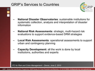 National Disaster Observatories : sustainable institutions for systematic collection, analysis and interpretation of disaster  information National Risk Assessments : strategic, multi-hazard risk evaluations to support evidence-based DRM strategies Local Risk Assessments : operational assessments to support urban and contingency planning Capacity Development:  all the work is done by local institutions, authorities and experts GRIP’s Services to Countries 
