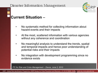 Disaster Information Management Current Situation  –  No systematic method for collecting information about hazard events and their impacts At the most, scattered information with various agencies without any coherence and coordination No meaningful analysis to understand the trends, spatial and temporal impacts and hence poor understanding of potential risks and their impacts No integration with development programming since no evidence exists 