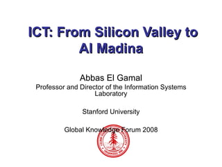 ICT: From Silicon Valley to Al Madina Abbas El Gamal Professor and Director of the Information Systems Laboratory Stanford University Global Knowledge Forum 2008 