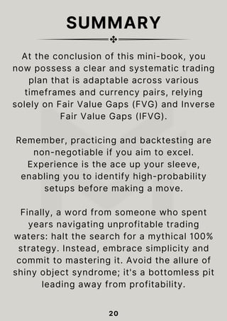 SUMMARY
20
At the conclusion of this mini-book, you
now possess a clear and systematic trading
plan that is adaptable across various
timeframes and currency pairs, relying
solely on Fair Value Gaps (FVG) and Inverse
Fair Value Gaps (IFVG).
Remember, practicing and backtesting are
non-negotiable if you aim to excel.
Experience is the ace up your sleeve,
enabling you to identify high-probability
setups before making a move.
Finally, a word from someone who spent
years navigating unprofitable trading
waters: halt the search for a mythical 100%
strategy. Instead, embrace simplicity and
commit to mastering it. Avoid the allure of
shiny object syndrome; it's a bottomless pit
leading away from profitability.
 