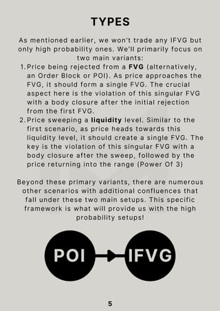 As mentioned earlier, we won't trade any IFVG but
only high probability ones. We'll primarily focus on
two main variants:
Price being rejected from a FVG (alternatively,
an Order Block or POI). As price approaches the
FVG, it should form a single FVG. The crucial
aspect here is the violation of this singular FVG
with a body closure after the initial rejection
from the first FVG.
1.
Price sweeping a liquidity level. Similar to the
first scenario, as price heads towards this
liquidity level, it should create a single FVG. The
key is the violation of this singular FVG with a
body closure after the sweep, followed by the
price returning into the range (Power Of 3)
2.
Beyond these primary variants, there are numerous
other scenarios with additional confluences that
fall under these two main setups. This specific
framework is what will provide us with the high
probability setups!
5
TYPES
POI IFVG
 