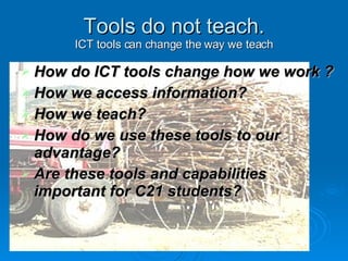 Tools do not teach. ICT tools can change the way we teach How do ICT tools change how we work ?  How we access information?  How we teach?  How do we use these tools to our advantage?  Are these tools and capabilities important for C21 students?  