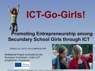 ICT-Go-Girls!
    Promoting Entrepreneurship among
   Secundary School Girls through ICT
    526590-LLP-1-2012-1-ES-COMENIUS-CMP


Multilateral Project co-funded by the
European Commision, under LLP
programme / Comenius



  ICT-Go-Girls! Project. 526590-LLP-1-2012-1-ES-COMENIUS-CMP
                                                     Image: http://commons.wikimedia.org/wiki/File:Nastolatki2.JPG
 