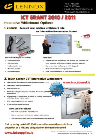 Tel: 01 4552201
                                                                                        Fax: 01 4507906
                                                                                        Email: traceboard@lennox.ie
                                                                                        Web: www.traceboard.ie

                        ICT GRANT 2010 / 2011
Interactive Whiteboard Options:
1. eBoard             Convert your existing whiteboard into
                                            an Interactive Presentation Screen



                                                                                                         Add


                                                                                                            WIZ
                                                                                                            TEACH
                                                                                                                      Software for
                                    9                                                                                 Project Maths

                         m      €48
                     fro
eBoard Package Includes:                              Features:
•   Portable receiver                                 •   Easy set-up and installation; just attach the receiver to

•   USB controller                                        your existing whiteboard (digital projector required)

•   2 x Interactive pens                              •   Use on any hard surface up to 100” diagonal

•   Mounting bracket                                  •   Write on whiteboard using digital ink

•   eBoard software                                   •   Save, record and email all your whiteboard notes




2. Touch Screen 78” Interactive Whiteboard
•   TRACEBoard touch sensitive interactive whiteboard (78”)
                                                          )                           www.traceboard.ie
•   TRACEBook interactive software                                    TRACEBoard
                                                                       Interactive
•   12W Speakers x 2
                                                                 Whiteboard Package
•   Short throw Digital Projector XGA High Resolution (HDMI
                                                          I
                                                                      From €2,399
    connection)

•                                                             ation
    Professional AV installation including all cabling, termination
    wall plate & new mains socket

•   Wall mounting short throw bracket

•   5 year on site sevice warranty


      TRACEBoard Features
      •   Use your ﬁnger or the included pens

      •   Use as a standard whiteboard with dry wipe marker

      •   Surface is tear proof, anti scratch and chemically resistant
                                                                                                                     Board Only
                                                                                                                    From €1,175
Call us today on 01 455 2201 or email us sales@lennox.ie for a
quotation or a FREE no obligation on-site demonstration!
                                                                  Lennox is an independent Irish company. Registered No. 7217 in Ireland
www.labsupplies.ie                                                            Prices shown are inclusive of VAT currently at 21%
 