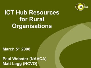 ICT Hub Resources for Rural Organisations March 5 th  2008 Paul Webster (NAVCA) Matt Legg (NCVO) 