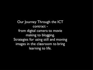 Our Journey Through the ICT contract - from digital camera to movie making to blogging. Strategies for using still and moving images in the classroom to bring learning to life. 