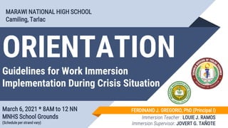 ORIENTATION
Guidelines for Work Immersion
Implementation During Crisis Situation
March 6, 2021 * 8AM to 12 NN
MNHS School Grounds
(Schedule per strand vary)
MARAWI NATIONAL HIGH SCHOOL
Camiling, Tarlac
FERDINAND J. GREGORIO, PhD (Principal I)
Immersion Teacher : LOUIE J. RAMOS
Immersion Supervisor: JOVERT G. TAÑOTE
 