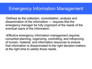 Emergency Information Management Defined as the collection, consolidation, analysis and dissemination of the information — requires that the emergency manager be fully cognizant of the needs of the eventual users of the information. Effective  emergency information management requires concerted planning, organizing, controlling, and influencing of human, material, and information resources to endure that information is disseminated to the right decision-makers at the right time to satisfy those needs. 