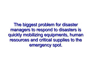 The biggest problem for disaster managers to respond to disasters is quickly mobilizing equipments, human resources and critical supplies to the emergency spot. 