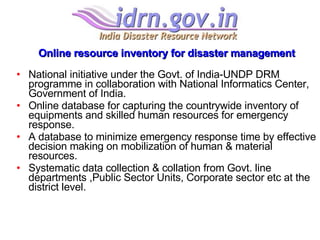 Online resource inventory for disaster management National initiative under the Govt. of India-UNDP DRM programme in collaboration with National Informatics Center, Government of India. Online database for capturing the countrywide inventory of equipments and skilled human resources for emergency response.  A database to minimize emergency response time by effective decision making on mobilization of human & material resources. Systematic data collection & collation from Govt. line departments ,Public Sector Units, Corporate sector etc at the district level. 