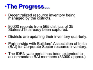 The Progress… Decentralized resource inventory being managed by the districts. 80000 records from 565 districts of 35 States/UTs already been captured. Districts are updating their inventory quarterly. Partnership with Builders’ Association of India (BAI) for Corporate Sector resource inventory. The IDRN web portal has been extended to accommodate BAI members (33000 approx.) 