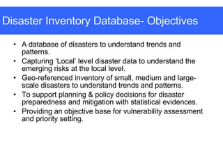 Disaster Inventory Database- Objectives A database of disasters to understand trends and patterns.  Capturing ‘Local’ level disaster data to understand the emerging risks at the local level. Geo-referenced inventory of small, medium and large-scale disasters to understand trends and patterns.  To support planning & policy decisions for disaster preparedness and mitigation with statistical evidences.  Providing an objective base for vulnerability assessment and priority setting. 