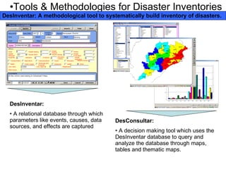 Tools & Methodologies for Disaster Inventories DesInventar: A methodological tool to systematically build inventory of disasters. DesInventar: A relational database through which parameters like events, causes, data sources, and effects are captured DesConsultar: A decision making tool which uses the DesInventar database to query and analyze the database through maps, tables and thematic maps. 
