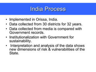 India Process Implemented in Orissa, India. Data collected from 30 districts for 32 years. Data collected from media is compared with Government records. Institutionalization with Government for sustainability. Interpretation and analysis of the data shows new dimensions of risk & vulnerabilities of the State. 