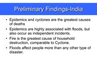 Preliminary Findings-India Epidemics and cyclones are the greatest causes of deaths Epidemics are highly associated with floods, but also occur as independent incidents. Fire is the greatest cause of household destruction, comparable to Cyclone. Floods affect people more than any other type of disaster. 
