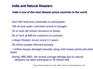 India and Natural Disasters India is one of the most disaster prone countries in the world . Over 65% land area vulnerable to earthquake; 70% of land under cultivation prone to drought; 5% of land (40 million hectares) to floods; 8% of land (8,000 km coastline) to cyclones. A Major Disaster occurs every 2-3 years; 50 million people affected annually 1 million houses damaged annually along with human,social and other losses During 1985-2003, the annual average damage due to natural  disasters has been estimated at 70 million USD Source: Ministry of Agriculture, GOI:  BMTPC, Ministry of Urban Development, GOI 