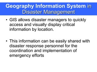 Geography Information System  in Disaster Management GIS allows disaster managers to quickly access and visually display critical information by location.  This information can be easily shared with disaster response personnel for the coordination and implementation of emergency efforts  