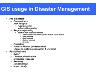 GIS usage in Disaster Management Pre disasters Preparedness Risk Analysis Hazard zonation Vulnerability mapping Response planning Spatial/ non-spatial database Administrative boundaries(state, district, block/ taluka) River network Road network Railway network Airports Prediction Forecast Models (disaster wise) Vigilance system (observation & warning) Post Disasters Relief Disaster identification Immediate response Recovery Rehabilitation Impact study 