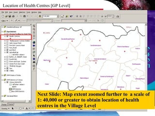 Location of Health Centres [GP Level] Zoomed in to a scale of  NEXT Next Slide: Map extent zoomed further to  a scale of  1: 40,000 or greater to obtain location of health centres in the Village Level 