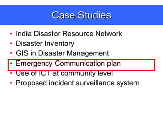 Case Studies India Disaster Resource Network Disaster Inventory GIS in Disaster Management Emergency Communication plan  Use of ICT at community level Proposed incident surveillance system 