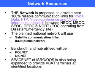 Network Resources THE  Network  is proposed, to provide near 100% reliable communication links for  Voice, Data, FTP, Video-conference and Video information dispatch  between NEOC, MEOC, SEOC, DEOC & NQRT (EOC operating from Disaster/Emergency site) The planned national network will use Satellite communication links ISDN public network Bandwidth and hub utilised will be  POLNET NICNET SPACENET of ISRO/DOS is also being expanded to provide VSAT terminals at identified locations 