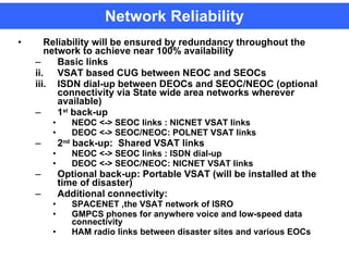 Network Reliability Reliability will be ensured by redundancy throughout the network to achieve near 100% availability Basic links  VSAT based CUG between NEOC and SEOCs ISDN dial-up between DEOCs and SEOC/NEOC (optional connectivity via State wide area networks wherever available)  1 st  back-up NEOC <-> SEOC links : NICNET VSAT links  DEOC <-> SEOC/NEOC: POLNET VSAT links  2 nd  back-up:  Shared VSAT links  NEOC <-> SEOC links : ISDN dial-up  DEOC <-> SEOC/NEOC: NICNET VSAT links Optional back-up: Portable VSAT (will be installed at the time of disaster) Additional connectivity: SPACENET ,the VSAT network of ISRO GMPCS phones for anywhere voice and low-speed data connectivity  HAM radio links between disaster sites and various EOCs   