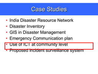 Case Studies India Disaster Resource Network Disaster Inventory GIS in Disaster Management Emergency Communication plan  Use of ICT at community level Proposed incident surveillance system 