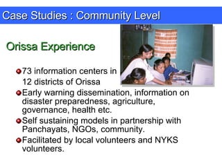 Case Studies : Community Level 73 information centers in  12 districts of Orissa Early warning dissemination, information on disaster preparedness, agriculture, governance, health etc. Self sustaining models in partnership with Panchayats, NGOs, community. Facilitated by local volunteers and NYKS volunteers. Orissa Experience 