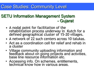 SETU Information Management System - Gujarat A nodal point for facilitation of the rehabilitation process underway in  Kutch for a defined geographical cluster of 15-20 villages.  A network of 22 such centers across 10 talukas. Act as a coordination cell for relief and rehab in a cluster  Village community uploading information and feedback about on going projects and activities, base line resource information etc. Accessing info. On schemes, entitlements, technical know how in various areas. Case Studies: Community Level 