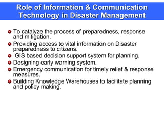 Role of Information & Communication Technology in Disaster Management To catalyze the process of preparedness, response and mitigation. Providing access to vital information on Disaster preparedness to citizens. GIS based decision support system for planning. Designing early warning system. Emergency communication for timely relief & response measures. Building Knowledge Warehouses to facilitate planning and policy making. 