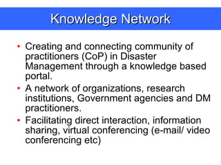 Knowledge Network Creating and connecting community of practitioners (CoP) in Disaster Management through a knowledge based portal. A network of organizations, research institutions, Government agencies and DM practitioners. Facilitating direct interaction, information sharing, virtual conferencing (e-mail/ video conferencing etc) 