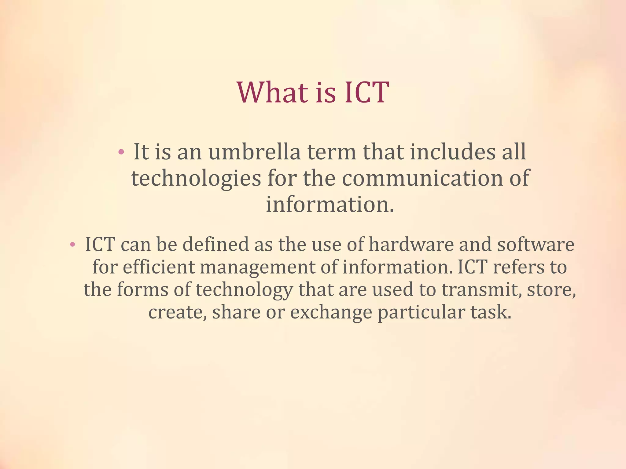 What is ICT
• It is an umbrella term that includes all
technologies for the communication of
information.
• ICT can be defined as the use of hardware and software
for efficient management of information. ICT refers to
the forms of technology that are used to transmit, store,
create, share or exchange particular task.
 