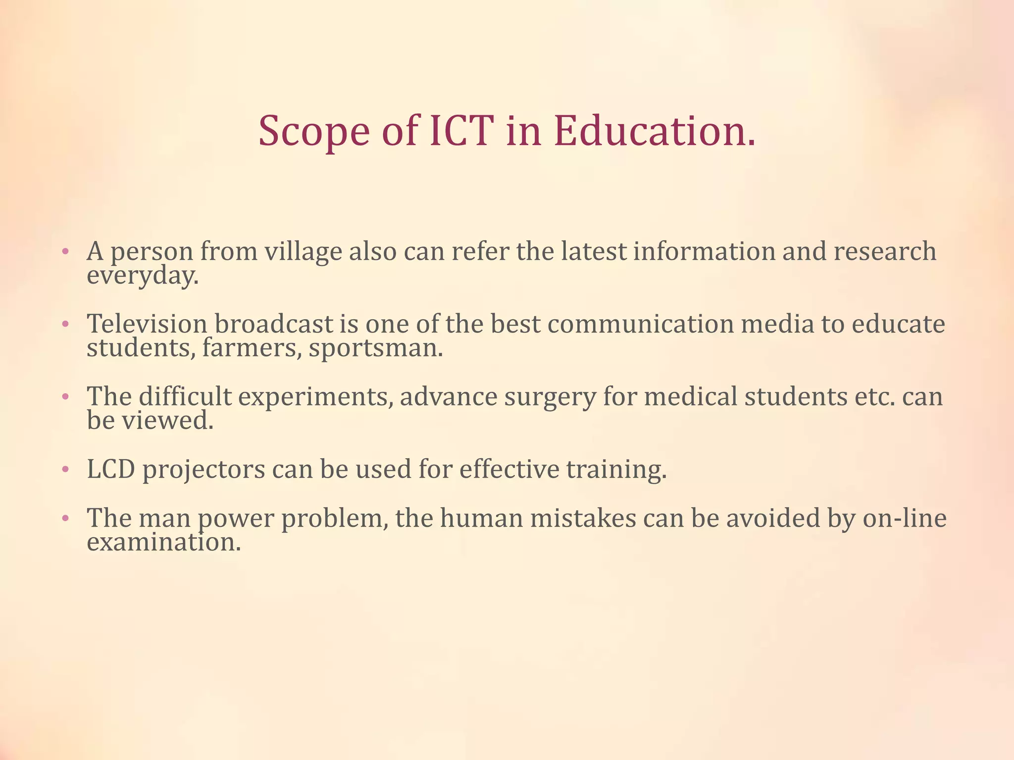 Scope of ICT in Education.
• A person from village also can refer the latest information and research
everyday.
• Television broadcast is one of the best communication media to educate
students, farmers, sportsman.
• The difficult experiments, advance surgery for medical students etc. can
be viewed.
• LCD projectors can be used for effective training.
• The man power problem, the human mistakes can be avoided by on-line
examination.
 