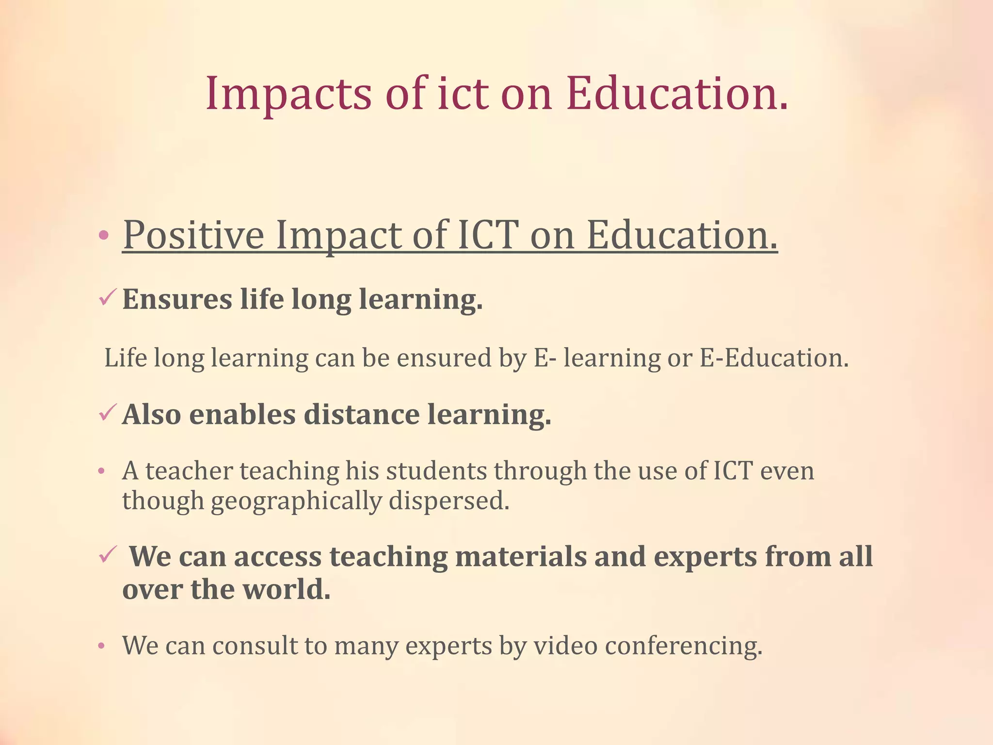 Impacts of ict on Education.
• Positive Impact of ICT on Education.
Ensures life long learning.
Life long learning can be ensured by E- learning or E-Education.
Also enables distance learning.
• A teacher teaching his students through the use of ICT even
though geographically dispersed.
 We can access teaching materials and experts from all
over the world.
• We can consult to many experts by video conferencing.
 