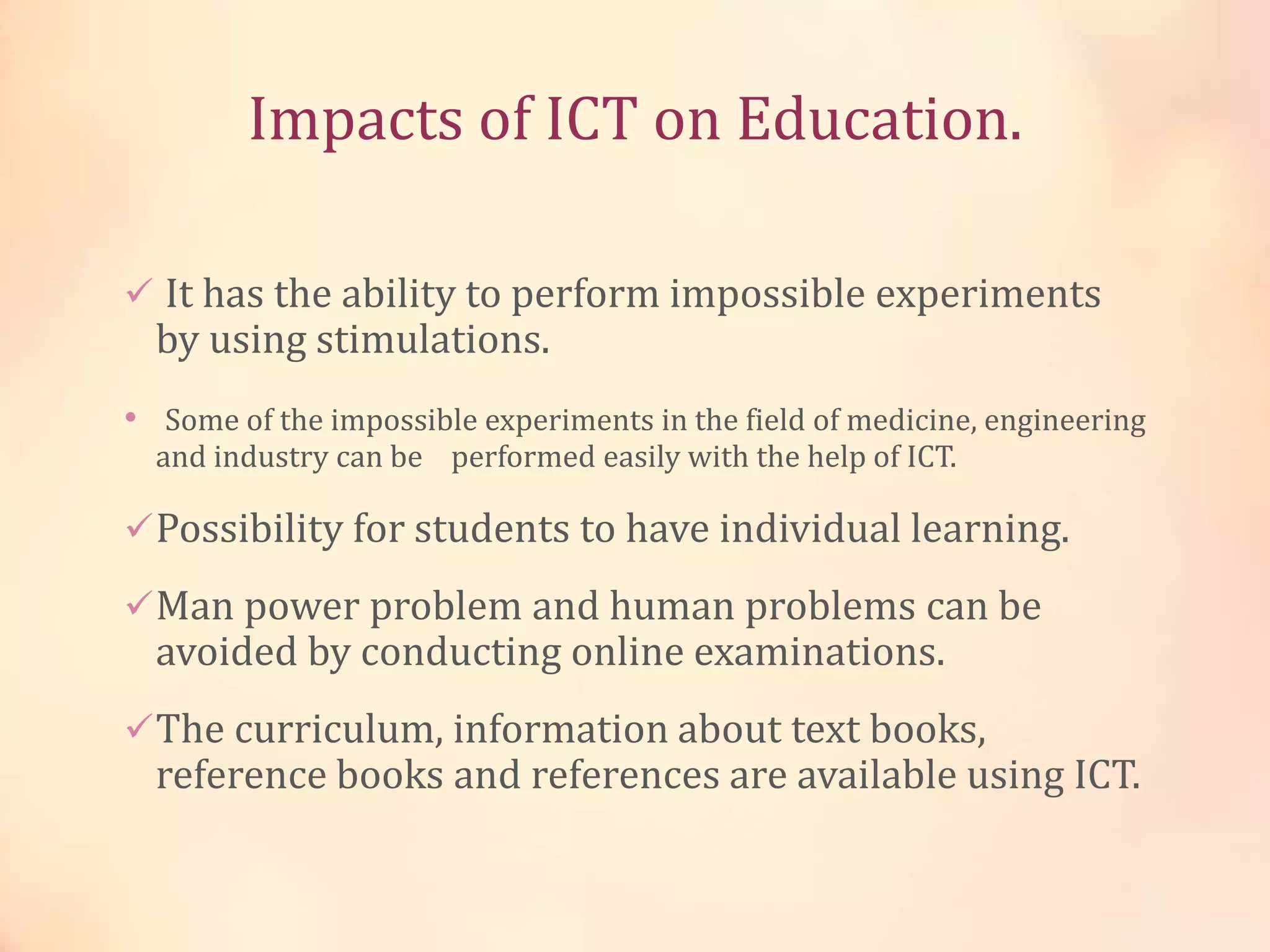 Impacts of ICT on Education.
 It has the ability to perform impossible experiments
by using stimulations.
• Some of the impossible experiments in the field of medicine, engineering
and industry can be performed easily with the help of ICT.
Possibility for students to have individual learning.
Man power problem and human problems can be
avoided by conducting online examinations.
The curriculum, information about text books,
reference books and references are available using ICT.
 