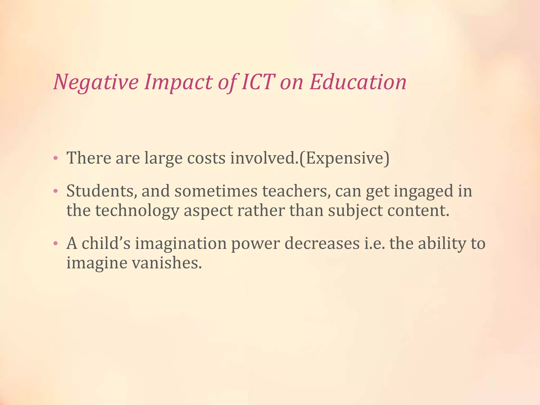Negative Impact of ICT on Education
• There are large costs involved.(Expensive)
• Students, and sometimes teachers, can get ingaged in
the technology aspect rather than subject content.
• A child’s imagination power decreases i.e. the ability to
imagine vanishes.
 