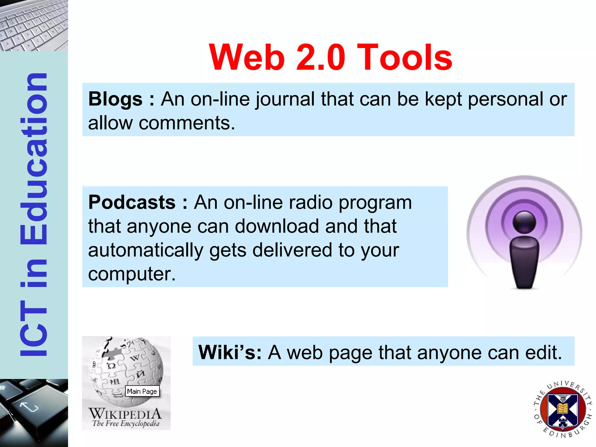 Web 2.0 Tools Blogs :  An on-line journal that can be kept personal or allow comments. Podcasts :  An on-line radio program that anyone can download and that automatically gets delivered to your computer. Wiki’s:  A web page that anyone can edit. 