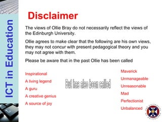Disclaimer The views of Ollie Bray do not necessarily reflect the views of the Edinburgh University.  Ollie agrees to make clear that the following are his own views, they may not concur with present pedagogical theory and you may not agree with them. Please be aware that in the past Ollie has been called Inspirational A living legend A guru A creative genius A source of joy But has also been called Maverick Unmanageable Unreasonable Mad Perfectionist Unbalanced 