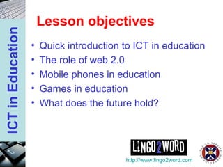 Lesson objectives Quick introduction to ICT in education The role of web 2.0 Mobile phones in education Games in education What does the future hold? http://www.lingo2word.com 