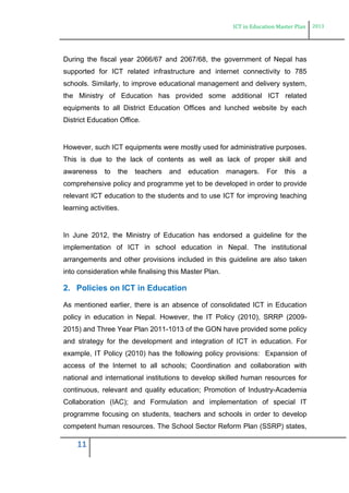 ICT in Education Master Plan 2013
11
During the fiscal year 2066/67 and 2067/68, the government of Nepal has
supported for ICT related infrastructure and internet connectivity to 785
schools. Similarly, to improve educational management and delivery system,
the Ministry of Education has provided some additional ICT related
equipments to all District Education Offices and lunched website by each
District Education Office.
However, such ICT equipments were mostly used for administrative purposes.
This is due to the lack of contents as well as lack of proper skill and
awareness to the teachers and education managers. For this a
comprehensive policy and programme yet to be developed in order to provide
relevant ICT education to the students and to use ICT for improving teaching
learning activities.
In June 2012, the Ministry of Education has endorsed a guideline for the
implementation of ICT in school education in Nepal. The institutional
arrangements and other provisions included in this guideline are also taken
into consideration while finalising this Master Plan.
2. Policies on ICT in Education
As mentioned earlier, there is an absence of consolidated ICT in Education
policy in education in Nepal. However, the IT Policy (2010), SRRP (2009-
2015) and Three Year Plan 2011-1013 of the GON have provided some policy
and strategy for the development and integration of ICT in education. For
example, IT Policy (2010) has the following policy provisions: Expansion of
access of the Internet to all schools; Coordination and collaboration with
national and international institutions to develop skilled human resources for
continuous, relevant and quality education; Promotion of Industry-Academia
Collaboration (IAC); and Formulation and implementation of special IT
programme focusing on students, teachers and schools in order to develop
competent human resources. The School Sector Reform Plan (SSRP) states,
 